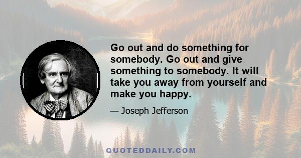 Go out and do something for somebody. Go out and give something to somebody. It will take you away from yourself and make you happy.