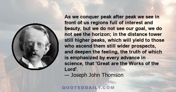 As we conquer peak after peak we see in front of us regions full of interest and beauty, but we do not see our goal, we do not see the horizon; in the distance tower still higher peaks, which will yield to those who