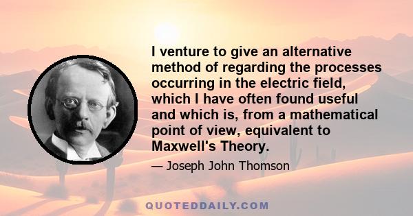 I venture to give an alternative method of regarding the processes occurring in the electric field, which I have often found useful and which is, from a mathematical point of view, equivalent to Maxwell's Theory.