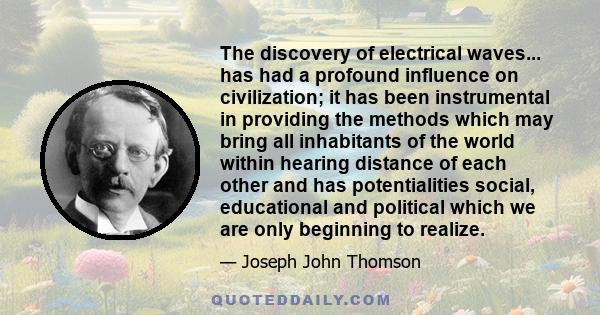 The discovery of electrical waves... has had a profound influence on civilization; it has been instrumental in providing the methods which may bring all inhabitants of the world within hearing distance of each other and 