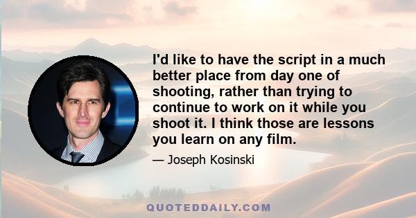 I'd like to have the script in a much better place from day one of shooting, rather than trying to continue to work on it while you shoot it. I think those are lessons you learn on any film.