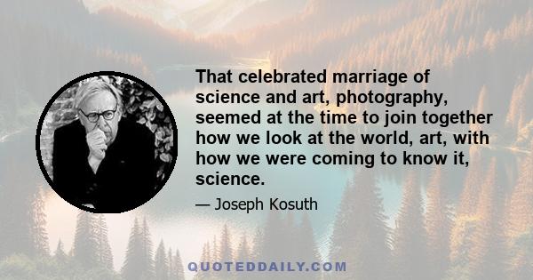 That celebrated marriage of science and art, photography, seemed at the time to join together how we look at the world, art, with how we were coming to know it, science.