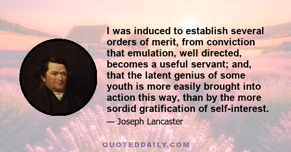 I was induced to establish several orders of merit, from conviction that emulation, well directed, becomes a useful servant; and, that the latent genius of some youth is more easily brought into action this way, than by 