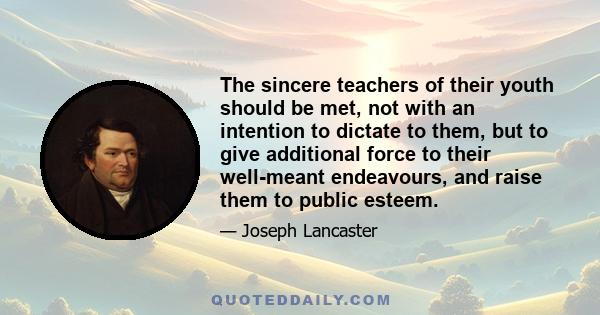 The sincere teachers of their youth should be met, not with an intention to dictate to them, but to give additional force to their well-meant endeavours, and raise them to public esteem.