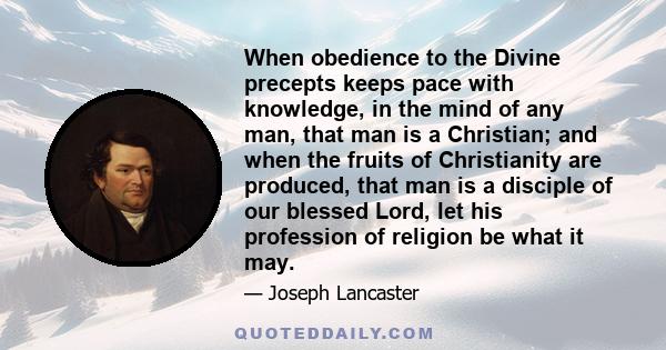 When obedience to the Divine precepts keeps pace with knowledge, in the mind of any man, that man is a Christian; and when the fruits of Christianity are produced, that man is a disciple of our blessed Lord, let his