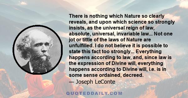 There is nothing which Nature so clearly reveals, and upon which science so strongly insists, as the universal reign of law, absolute, universal, invariable law... Not one jot or tittle of the laws of Nature are