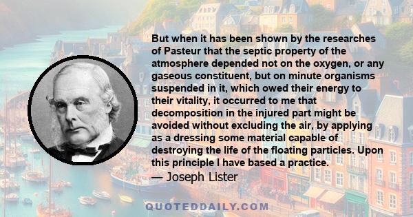 But when it has been shown by the researches of Pasteur that the septic property of the atmosphere depended not on the oxygen, or any gaseous constituent, but on minute organisms suspended in it, which owed their energy 