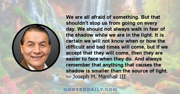 We are all afraid of something. But that shouldn't stop us from going on every day. We should not always walk in fear of the shadow while we are in the light. It is certain we will not know when or how the difficult and 