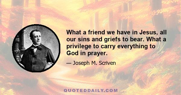 What a friend we have in Jesus, all our sins and griefs to bear. What a privilege to carry everything to God in prayer.