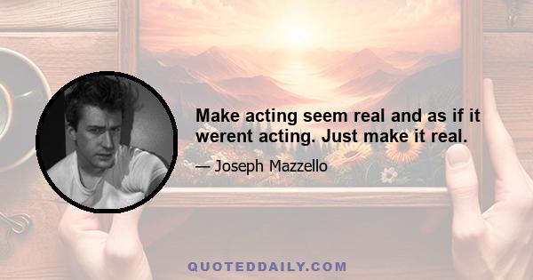 Make acting seem real and as if it werent acting. Just make it real.