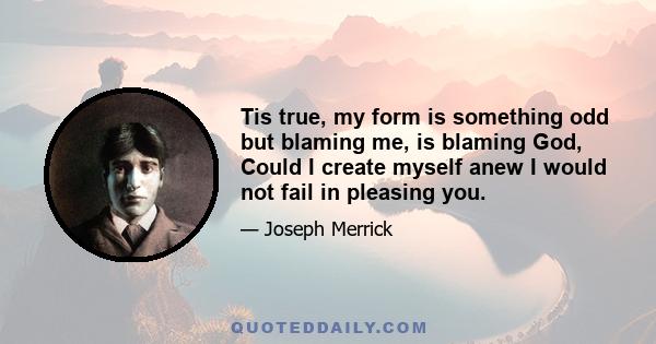 Tis true, my form is something odd but blaming me, is blaming God, Could I create myself anew I would not fail in pleasing you.