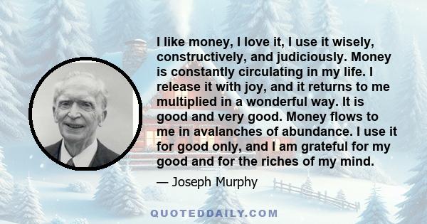 I like money, I love it, I use it wisely, constructively, and judiciously. Money is constantly circulating in my life. I release it with joy, and it returns to me multiplied in a wonderful way. It is good and very good. 