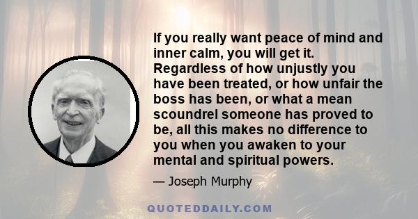 If you really want peace of mind and inner calm, you will get it. Regardless of how unjustly you have been treated, or how unfair the boss has been, or what a mean scoundrel someone has proved to be, all this makes no