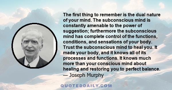 The first thing to remember is the dual nature of your mind. The subconscious mind is constantly amenable to the power of suggestion; furthermore the subconscious mind has complete control of the functions, conditions,