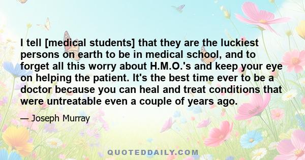 I tell [medical students] that they are the luckiest persons on earth to be in medical school, and to forget all this worry about H.M.O.'s and keep your eye on helping the patient. It's the best time ever to be a doctor 