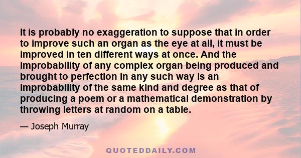 It is probably no exaggeration to suppose that in order to improve such an organ as the eye at all, it must be improved in ten different ways at once. And the improbability of any complex organ being produced and