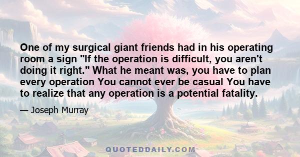 One of my surgical giant friends had in his operating room a sign If the operation is difficult, you aren't doing it right. What he meant was, you have to plan every operation You cannot ever be casual You have to