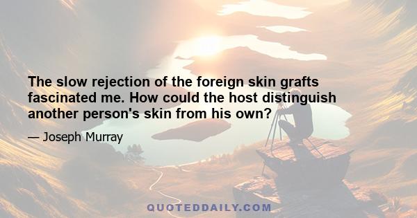 The slow rejection of the foreign skin grafts fascinated me. How could the host distinguish another person's skin from his own?