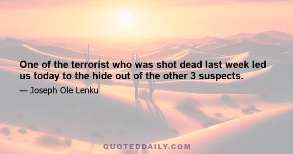 One of the terrorist who was shot dead last week led us today to the hide out of the other 3 suspects.