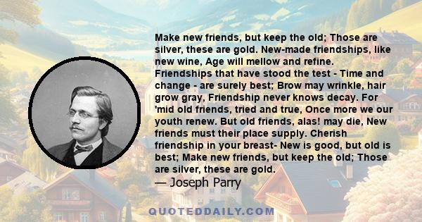 Make new friends, but keep the old; Those are silver, these are gold. New-made friendships, like new wine, Age will mellow and refine. Friendships that have stood the test - Time and change - are surely best; Brow may