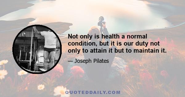 Not only is health a normal condition, but it is our duty not only to attain it but to maintain it.