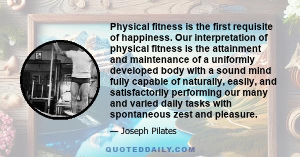 Physical fitness is the first requisite of happiness. Our interpretation of physical fitness is the attainment and maintenance of a uniformly developed body with a sound mind fully capable of naturally, easily, and