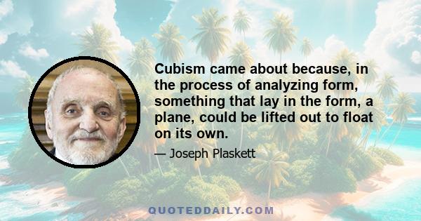 Cubism came about because, in the process of analyzing form, something that lay in the form, a plane, could be lifted out to float on its own.