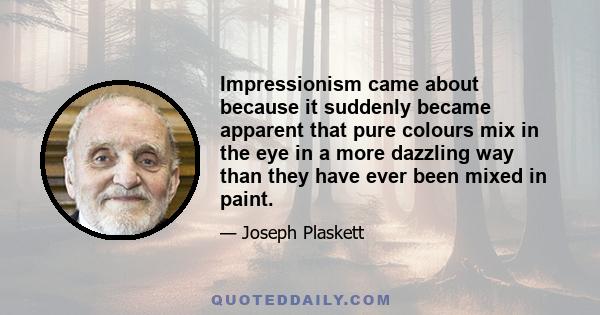 Impressionism came about because it suddenly became apparent that pure colours mix in the eye in a more dazzling way than they have ever been mixed in paint.