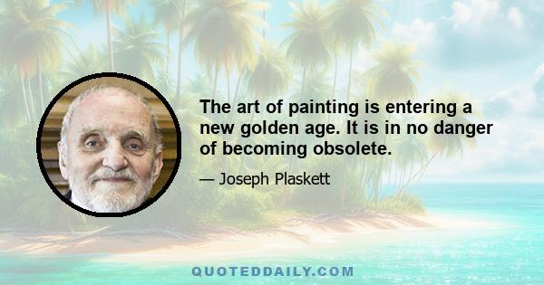 The art of painting is entering a new golden age. It is in no danger of becoming obsolete.