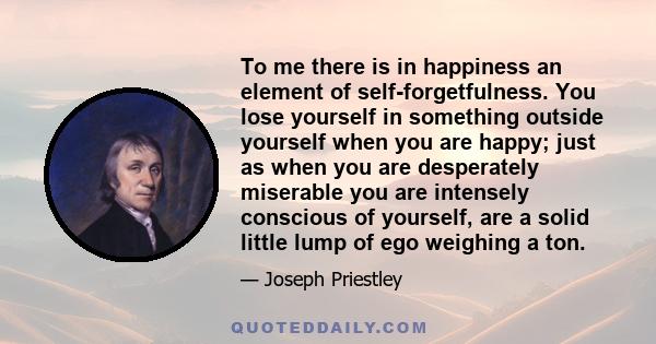 To me there is in happiness an element of self-forgetfulness. You lose yourself in something outside yourself when you are happy; just as when you are desperately miserable you are intensely conscious of yourself, are a 