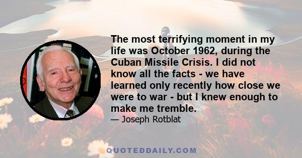 The most terrifying moment in my life was October 1962, during the Cuban Missile Crisis. I did not know all the facts - we have learned only recently how close we were to war - but I knew enough to make me tremble.