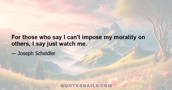 For those who say I can't impose my morality on others, I say just watch me.