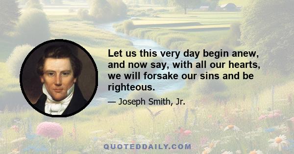 Let us this very day begin anew, and now say, with all our hearts, we will forsake our sins and be righteous.