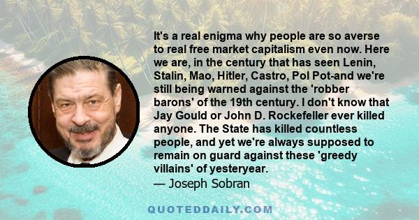 It's a real enigma why people are so averse to real free market capitalism even now. Here we are, in the century that has seen Lenin, Stalin, Mao, Hitler, Castro, Pol Pot-and we're still being warned against the 'robber 