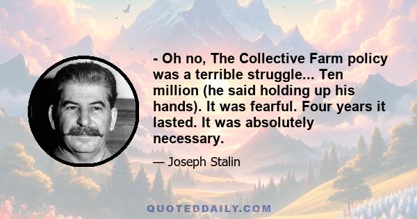 - Oh no, The Collective Farm policy was a terrible struggle... Ten million (he said holding up his hands). It was fearful. Four years it lasted. It was absolutely necessary.