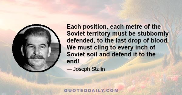 Each position, each metre of the Soviet territory must be stubbornly defended, to the last drop of blood. We must cling to every inch of Soviet soil and defend it to the end!