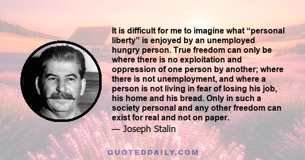 It is difficult for me to imagine what “personal liberty” is enjoyed by an unemployed hungry person. True freedom can only be where there is no exploitation and oppression of one person by another; where there is not