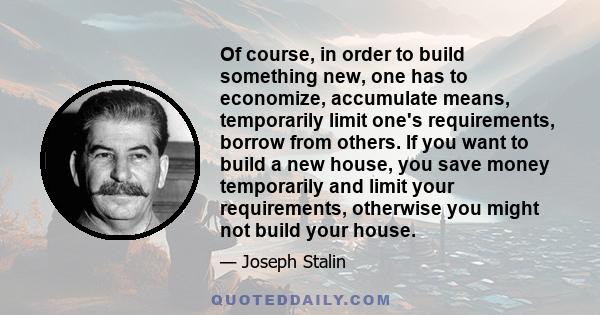 Of course, in order to build something new, one has to economize, accumulate means, temporarily limit one's requirements, borrow from others. If you want to build a new house, you save money temporarily and limit your