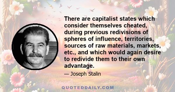 There are capitalist states which consider themselves cheated, during previous redivisions of spheres of influence, territories, sources of raw materials, markets, etc., and which would again desire to redivide them to