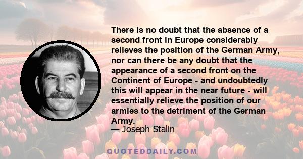 There is no doubt that the absence of a second front in Europe considerably relieves the position of the German Army, nor can there be any doubt that the appearance of a second front on the Continent of Europe - and