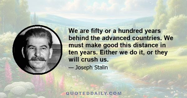 We are fifty or a hundred years behind the advanced countries. We must make good this distance in ten years. Either we do it, or they will crush us.