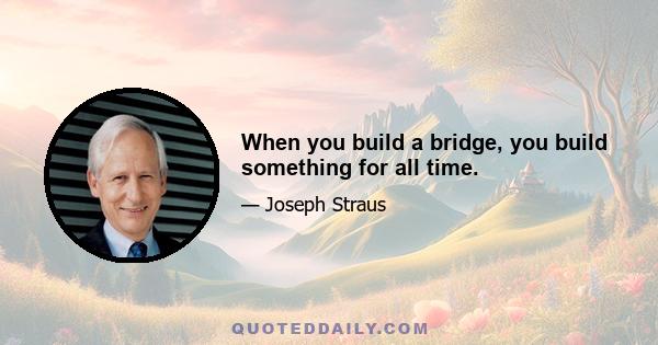 When you build a bridge, you build something for all time.