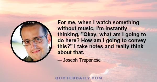 For me, when I watch something without music, I'm instantly thinking, Okay, what am I going to do here? How am I going to convey this? I take notes and really think about that.