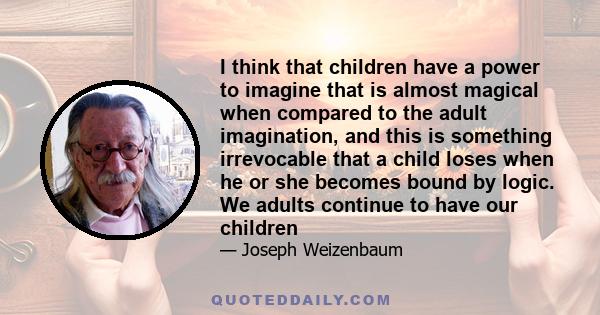 I think that children have a power to imagine that is almost magical when compared to the adult imagination, and this is something irrevocable that a child loses when he or she becomes bound by logic. We adults continue 