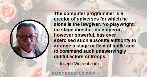 The computer programmer is a creator of universes for which he alone is the lawgiver. No playwright, no stage director, no emperor, however powerful, has ever exercised such absolute authority to arrange a stage or