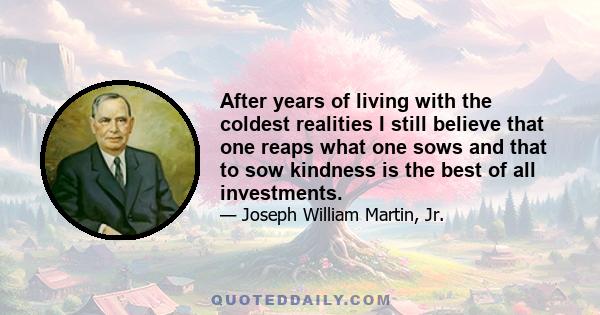 After years of living with the coldest realities I still believe that one reaps what one sows and that to sow kindness is the best of all investments.