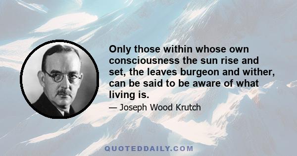 Only those within whose own consciousness the sun rise and set, the leaves burgeon and wither, can be said to be aware of what living is.