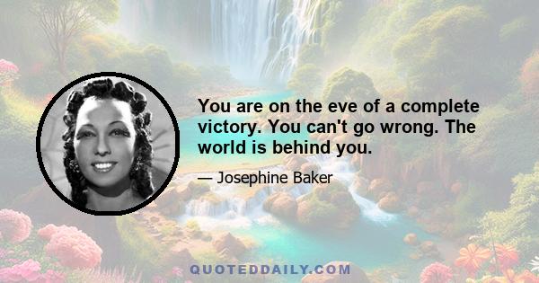 You are on the eve of a complete victory. You can't go wrong. The world is behind you.