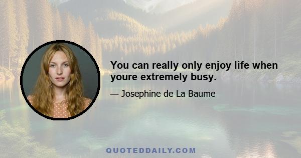 You can really only enjoy life when youre extremely busy.