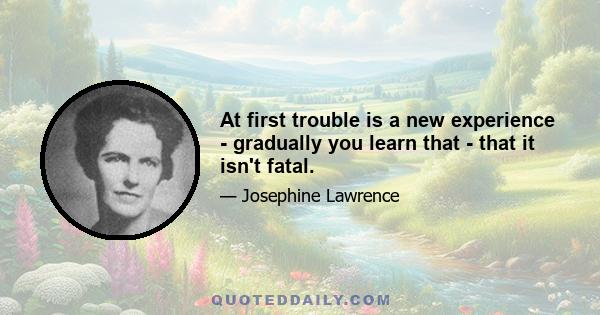 At first trouble is a new experience - gradually you learn that - that it isn't fatal.